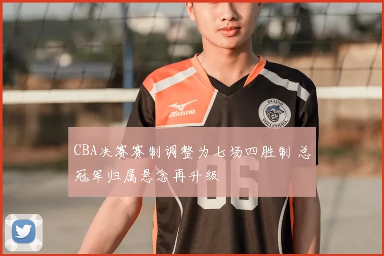CBA决赛赛制调整为七场四胜制 总冠军归属悬念再升级