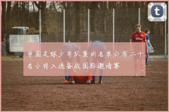 中国足球少年队集训名单公布二十名小将入选备战国际邀请赛
