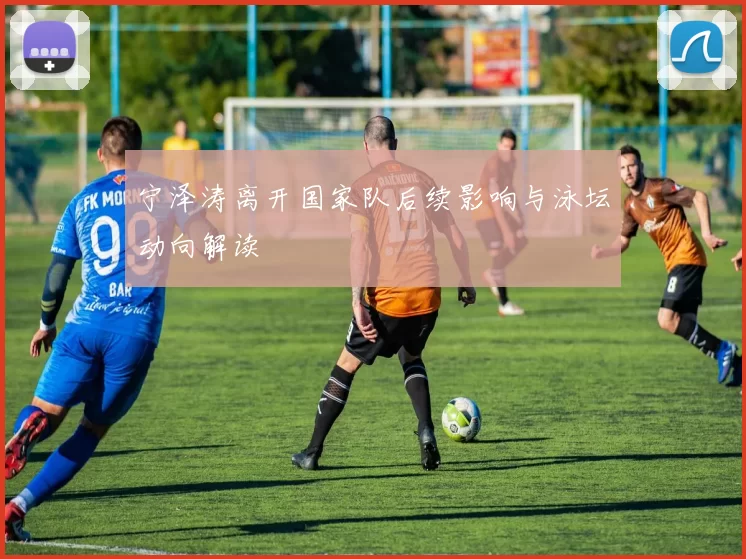 宁泽涛离开国家队后续影响与泳坛动向解读