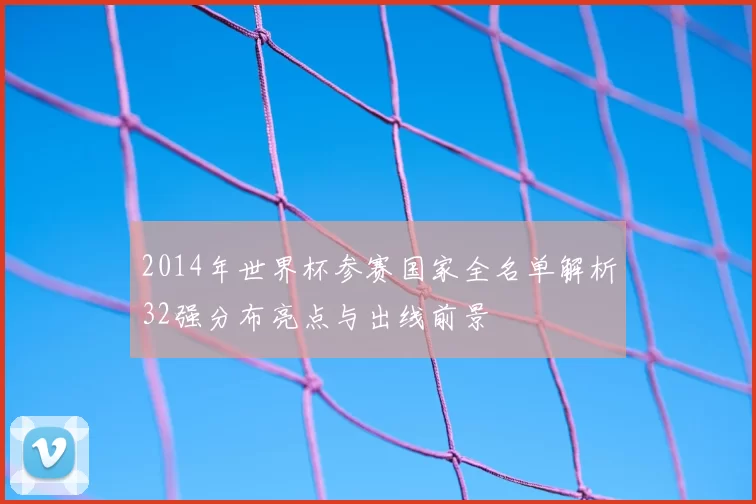 2014年世界杯参赛国家全名单解析32强分布亮点与出线前景