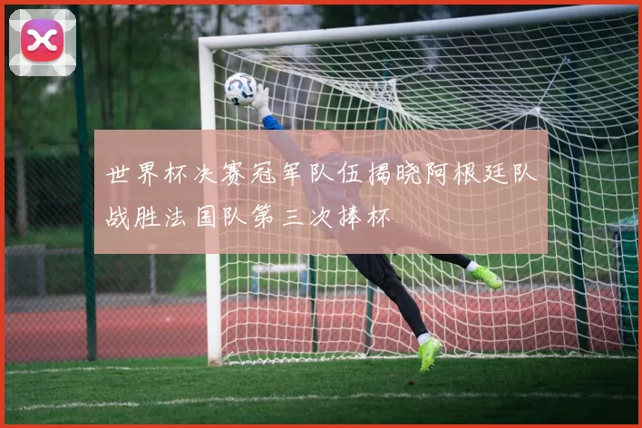 世界杯决赛冠军队伍揭晓阿根廷队战胜法国队第三次捧杯