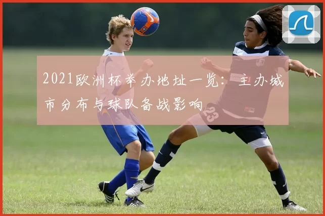 2021欧洲杯举办地址一览：主办城市分布与球队备战影响