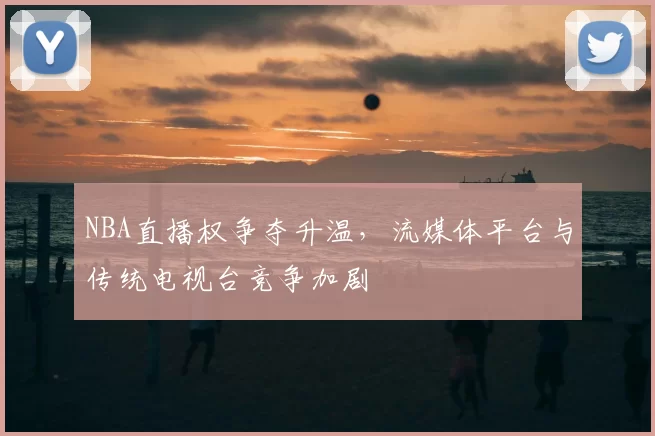 NBA直播权争夺升温，流媒体平台与传统电视台竞争加剧