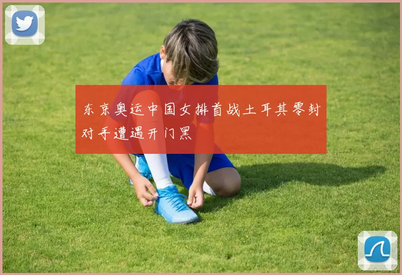 东京奥运中国女排首战土耳其零封对手遭遇开门黑