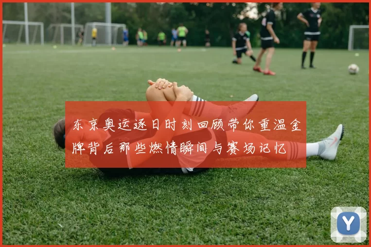 东京奥运逐日时刻回顾带你重温金牌背后那些燃情瞬间与赛场记忆