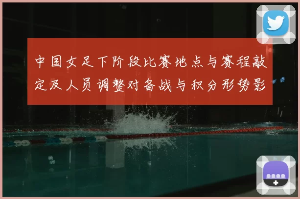 中国女足下阶段比赛地点与赛程敲定及人员调整对备战与积分形势影响