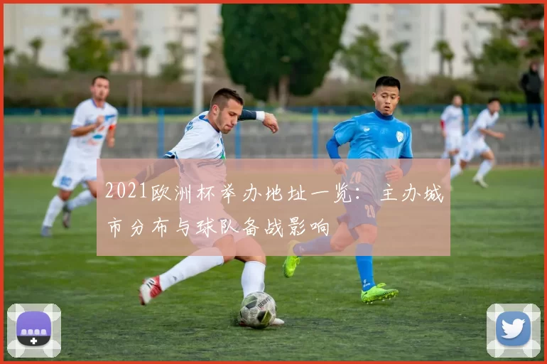 2021欧洲杯举办地址一览:主办城市分布与球队备战影响