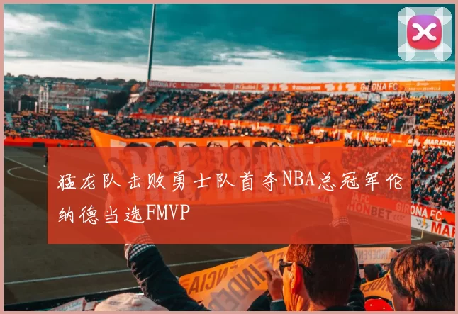 猛龙队击败勇士队首夺NBA总冠军伦纳德当选FMVP