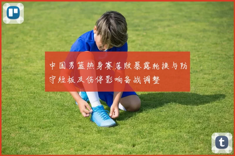 中国男篮热身赛落败暴露轮换与防守短板及伤停影响备战调整