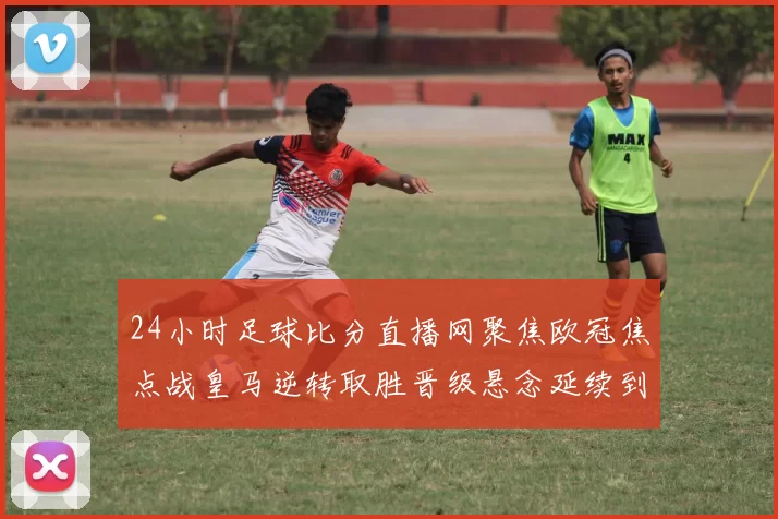24小时足球比分直播网聚焦欧冠焦点战皇马逆转取胜晋级悬念延续到次回合