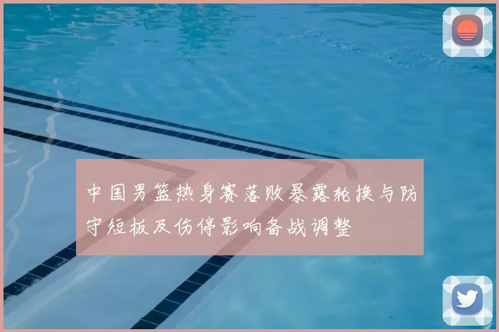 中国男篮热身赛落败暴露轮换与防守短板及伤停影响备战调整