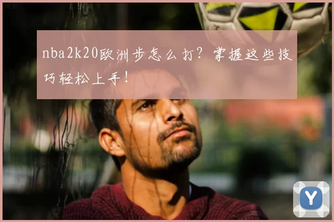 nba2k20欧洲步怎么打？掌握这些技巧轻松上手！