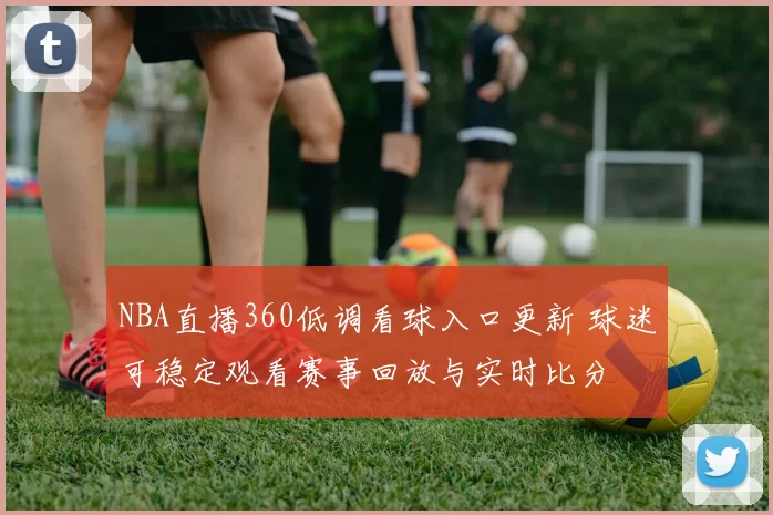NBA直播360低调看球入口更新 球迷可稳定观看赛事回放与实时比分
