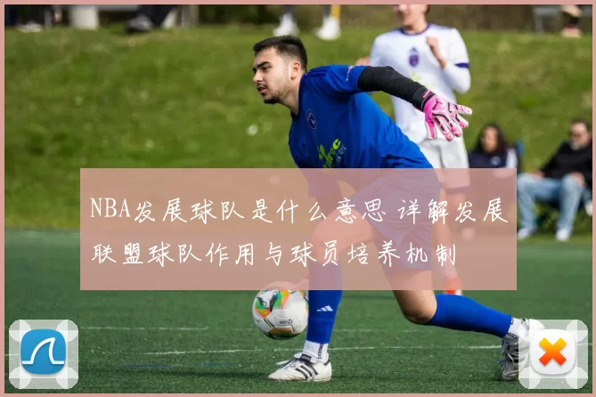 NBA发展球队是什么意思 详解发展联盟球队作用与球员培养机制