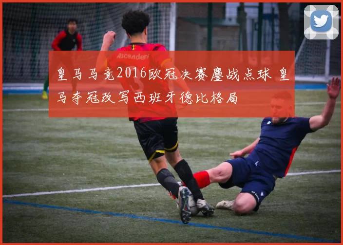 皇马马竞2016欧冠决赛鏖战点球 皇马夺冠改写西班牙德比格局