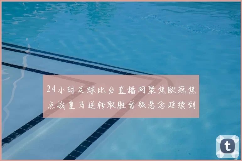 24小时足球比分直播网聚焦欧冠焦点战皇马逆转取胜晋级悬念延续到次回合