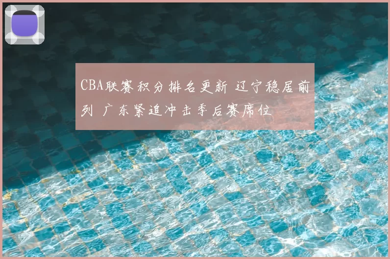 CBA联赛积分排名更新 辽宁稳居前列 广东紧追冲击季后赛席位