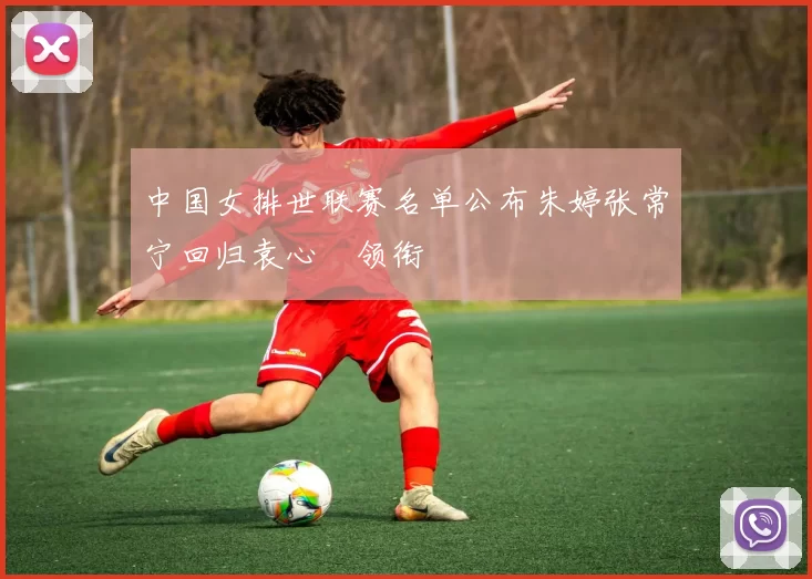 中国女排世联赛名单公布朱婷张常宁回归袁心玥领衔