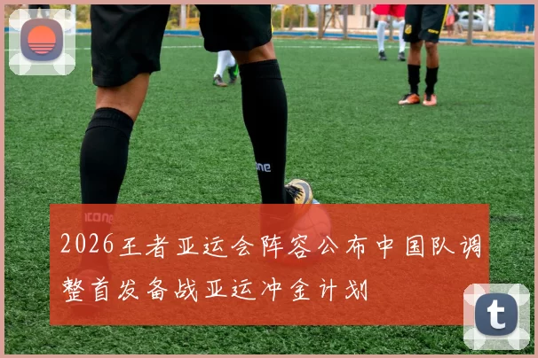 2026王者亚运会阵容公布中国队调整首发备战亚运冲金计划