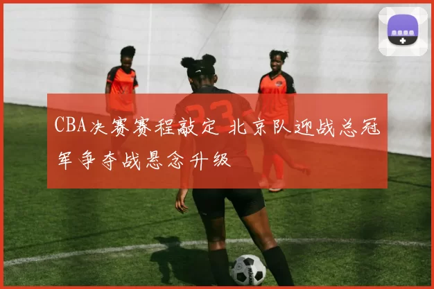 CBA决赛赛程敲定 北京队迎战总冠军争夺战悬念升级