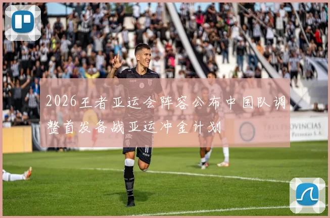 2026王者亚运会阵容公布中国队调整首发备战亚运冲金计划