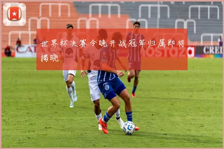 世界杯决赛今晚开战冠军归属即将揭晓
