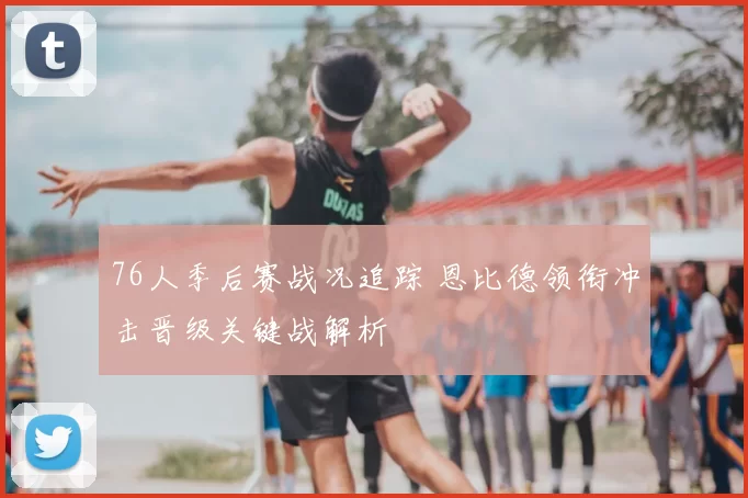 76人季后赛战况追踪 恩比德领衔冲击晋级关键战解析
