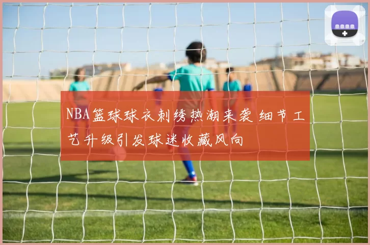 NBA篮球球衣刺绣热潮来袭 细节工艺升级引发球迷收藏风向