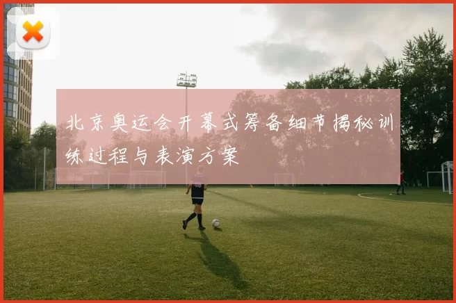 北京奥运会开幕式筹备细节揭秘训练过程与表演方案
