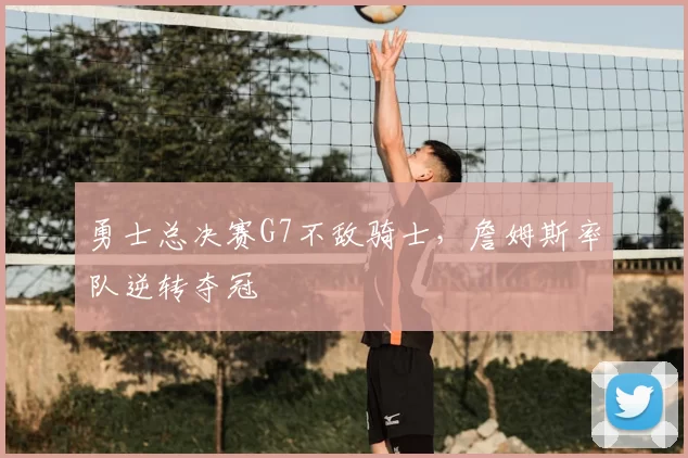 勇士总决赛G7不敌骑士，詹姆斯率队逆转夺冠