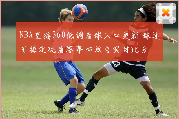NBA直播360低调看球入口更新 球迷可稳定观看赛事回放与实时比分