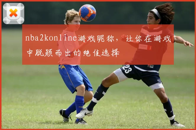 nba2konline游戏昵称，让你在游戏中脱颖而出的绝佳选择