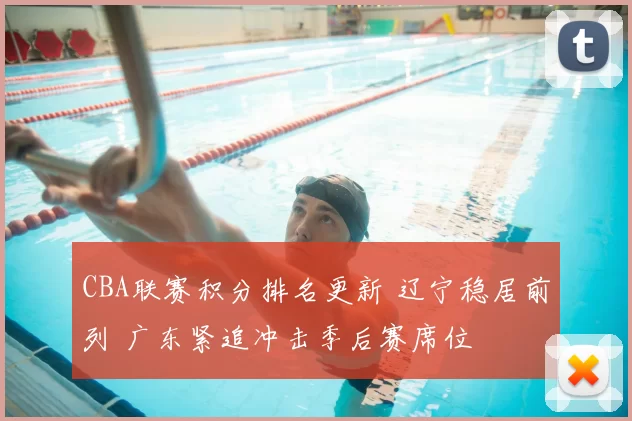 CBA联赛积分排名更新 辽宁稳居前列 广东紧追冲击季后赛席位