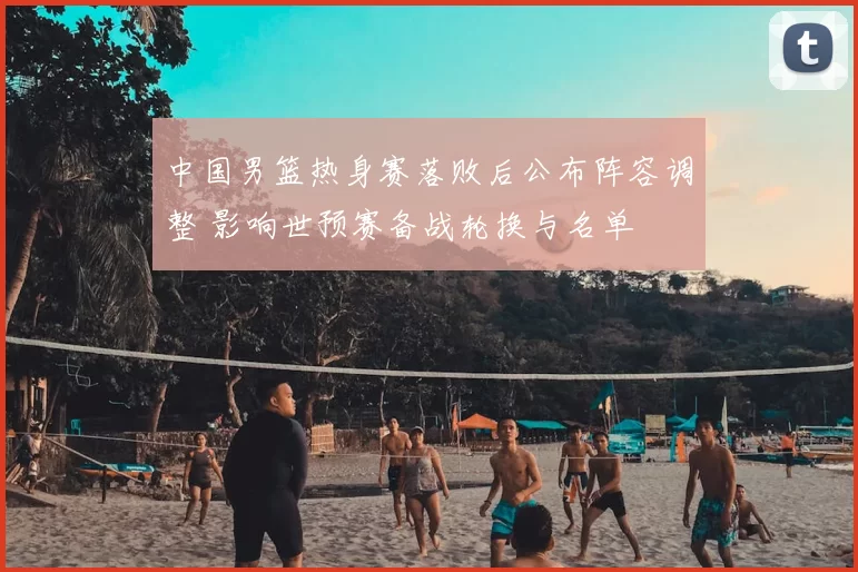 中国男篮热身赛落败后公布阵容调整 影响世预赛备战轮换与名单
