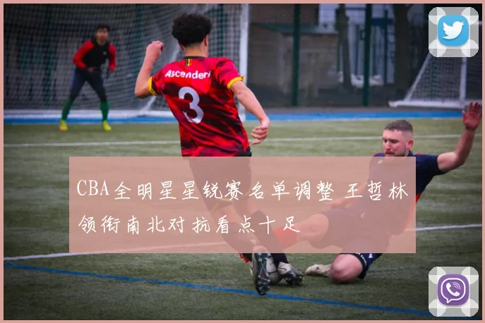 CBA全明星星锐赛名单调整 王哲林领衔南北对抗看点十足