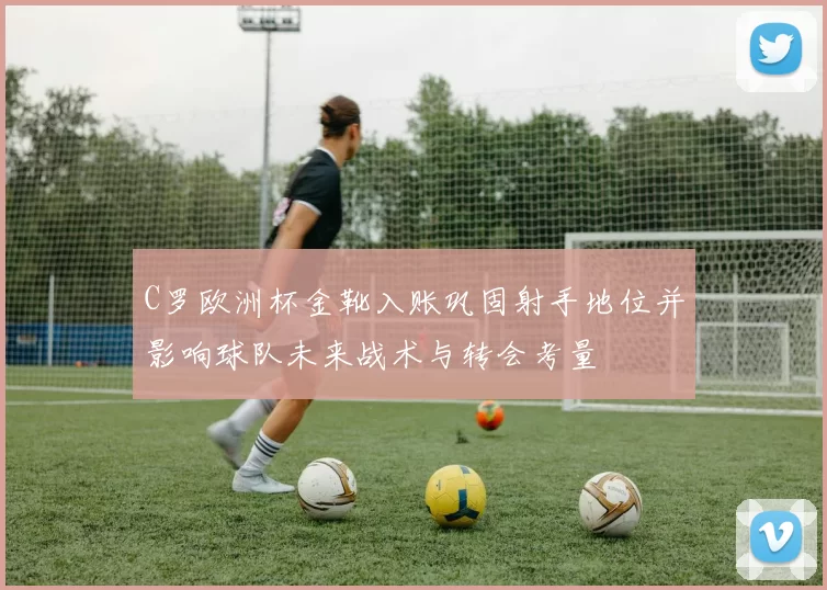 C罗欧洲杯金靴入账巩固射手地位并影响球队未来战术与转会考量