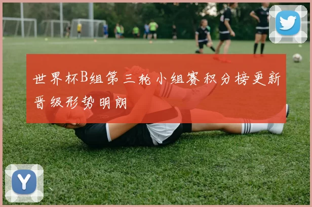 世界杯B组第三轮小组赛积分榜更新晋级形势明朗