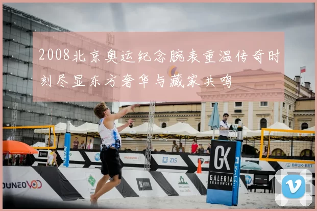 2008北京奥运纪念腕表重温传奇时刻尽显东方奢华与藏家共鸣