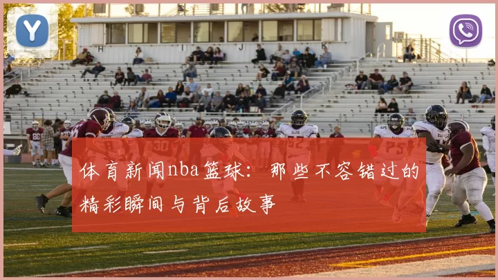 体育新闻nba篮球：那些不容错过的精彩瞬间与背后故事