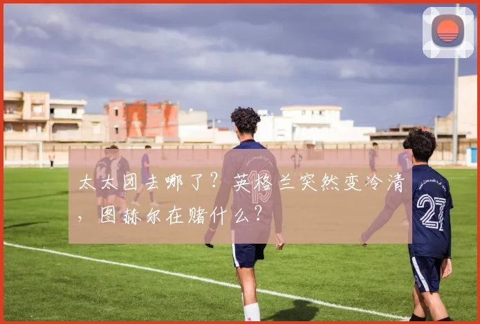 太太团去哪了?英格兰突然变冷清,图赫尔在赌什么?