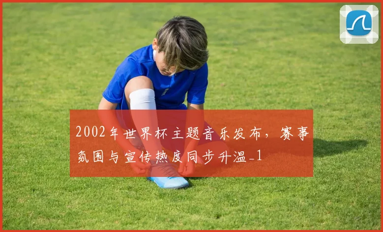 2002年世界杯主题音乐发布,赛事氛围与宣传热度同步升温_1