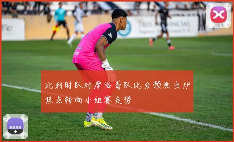 比利时队对摩洛哥队比分预测出炉焦点转向小组赛走势