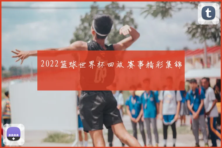 2022篮球世界杯回放 赛事精彩集锦