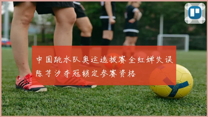中国跳水队奥运选拔赛全红婵失误陈芋汐夺冠锁定参赛资格